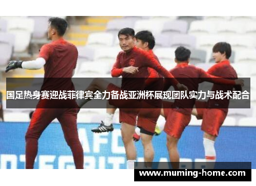 国足热身赛迎战菲律宾全力备战亚洲杯展现团队实力与战术配合